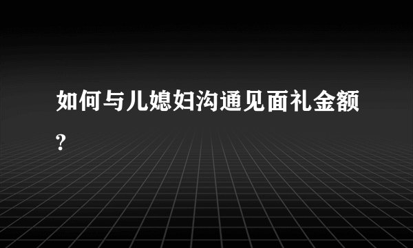 如何与儿媳妇沟通见面礼金额?