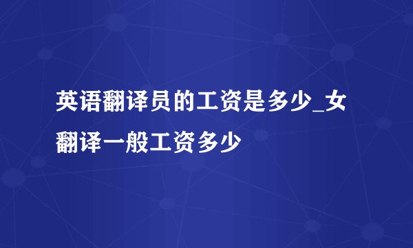 英语翻译员的工资是多少_女翻译一般工资多少