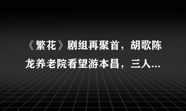 《繁花》剧组再聚首，胡歌陈龙养老院看望游本昌，三人同框引热议