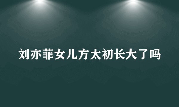 刘亦菲女儿方太初长大了吗