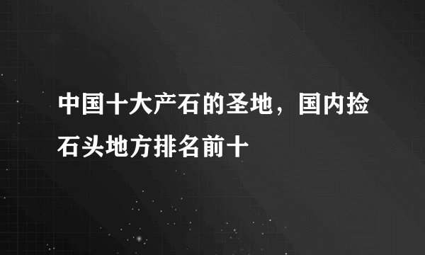 中国十大产石的圣地，国内捡石头地方排名前十