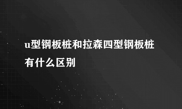 u型钢板桩和拉森四型钢板桩有什么区别