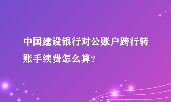 中国建设银行对公账户跨行转账手续费怎么算？
