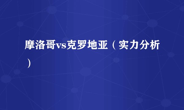 摩洛哥vs克罗地亚（实力分析）