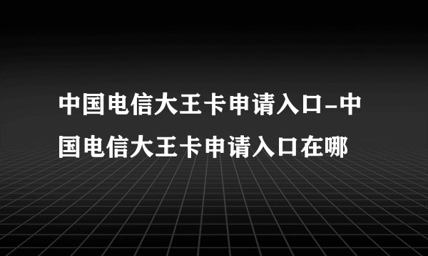 中国电信大王卡申请入口-中国电信大王卡申请入口在哪