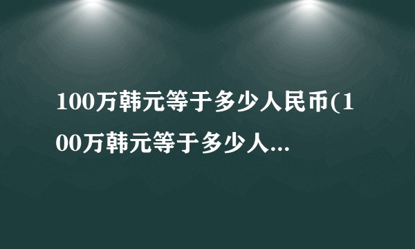 100万韩元等于多少人民币(100万韩元等于多少人民币元)