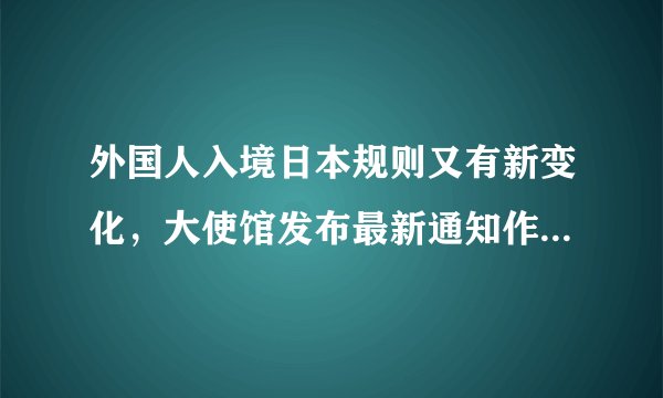 外国人入境日本规则又有新变化，大使馆发布最新通知作出说明！