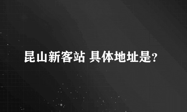 昆山新客站 具体地址是?