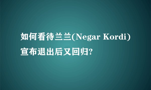 如何看待兰兰(Negar Kordi)宣布退出后又回归?