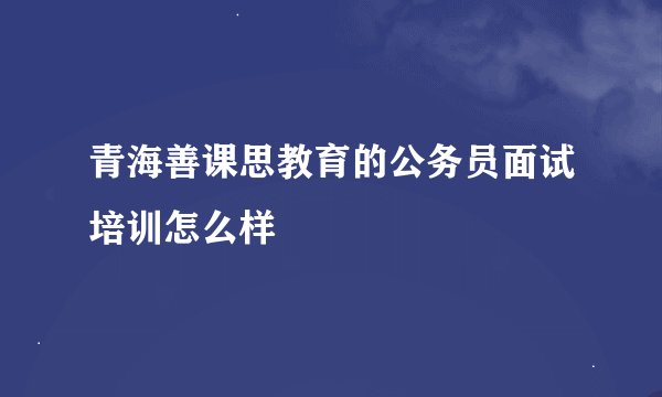 青海善课思教育的公务员面试培训怎么样