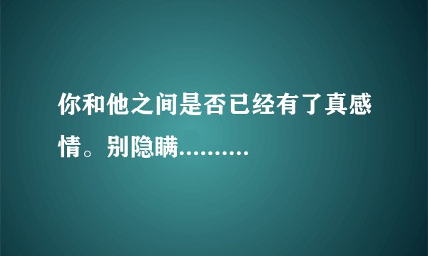 你和他之间是否已经有了真感情。别隐瞒...........别怕我伤心