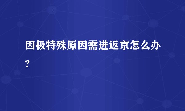 因极特殊原因需进返京怎么办?