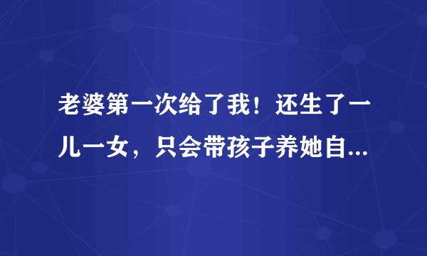 老婆第一次给了我！还生了一儿一女，只会带孩子养她自己，不懂事不漂亮比不上我前任，我家都讨厌嫌弃她？