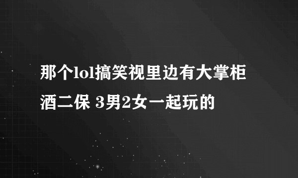那个lol搞笑视里边有大掌柜 酒二保 3男2女一起玩的