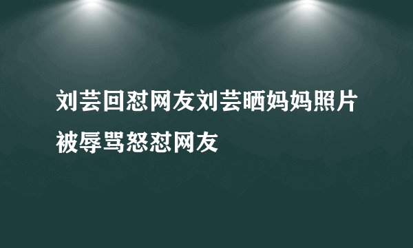 刘芸回怼网友刘芸晒妈妈照片被辱骂怒怼网友