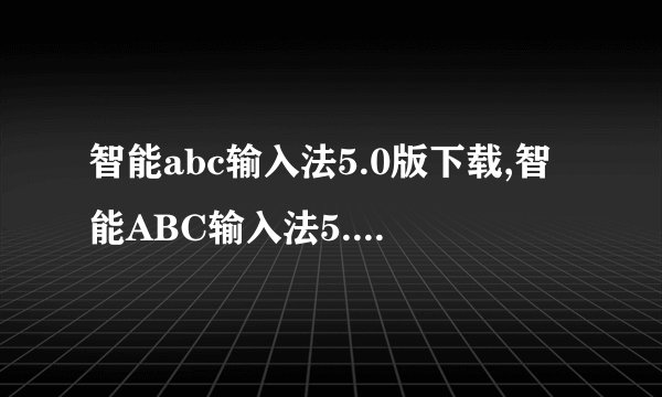 智能abc输入法5.0版下载,智能ABC输入法5.0版 -- 智能ABC输入法5.0版免费下载