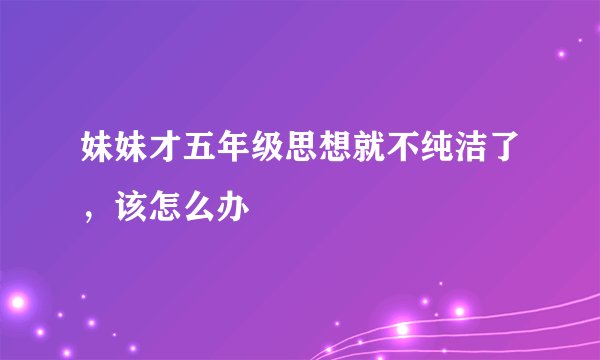 妹妹才五年级思想就不纯洁了，该怎么办