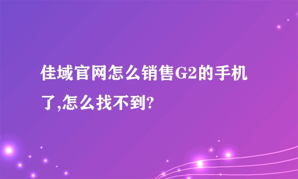 佳域官网怎么销售G2的手机了,怎么找不到?