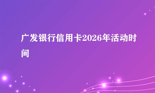 广发银行信用卡2026年活动时间