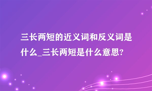 三长两短的近义词和反义词是什么_三长两短是什么意思?