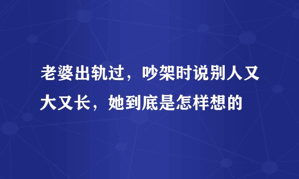 老婆出轨过，吵架时说别人又大又长，她到底是怎样想的