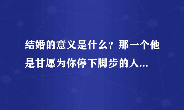 结婚的意义是什么？那一个他是甘愿为你停下脚步的人...