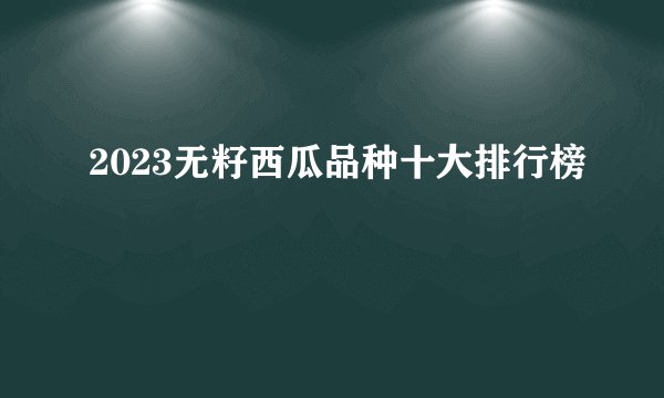 2023无籽西瓜品种十大排行榜