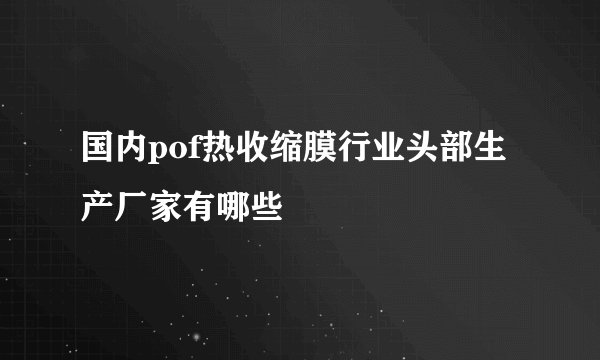 国内pof热收缩膜行业头部生产厂家有哪些