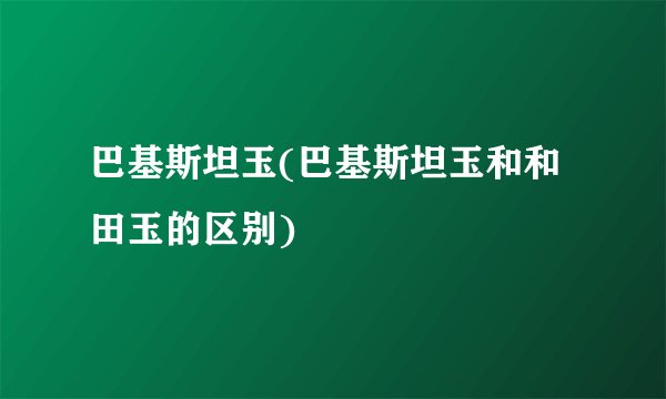 巴基斯坦玉(巴基斯坦玉和和田玉的区别)