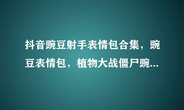 抖音豌豆射手表情包合集，豌豆表情包，植物大战僵尸豌豆射手发射表情包，小黄脸豌豆射手动图gif表情包