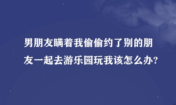 男朋友瞒着我偷偷约了别的朋友一起去游乐园玩我该怎么办?