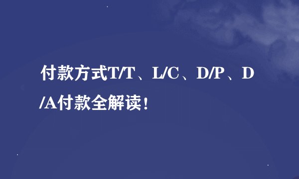付款方式T/T、L/C、D/P、D/A付款全解读！
