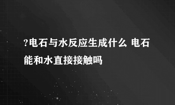 ?电石与水反应生成什么 电石能和水直接接触吗