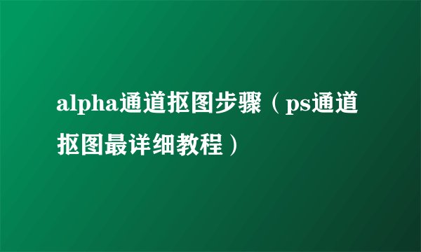 alpha通道抠图步骤（ps通道抠图最详细教程）