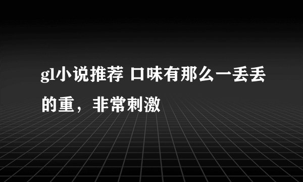 gl小说推荐 口味有那么一丢丢的重，非常刺激