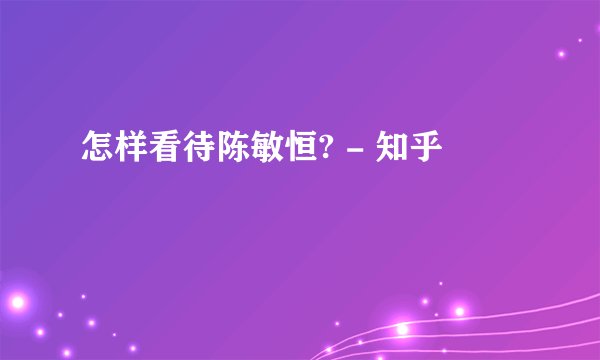 怎样看待陈敏恒? - 知乎