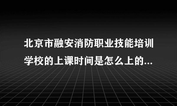 北京市融安消防职业技能培训学校的上课时间是怎么上的，有谁知道的请告诉我，谢谢，我会给多加分的