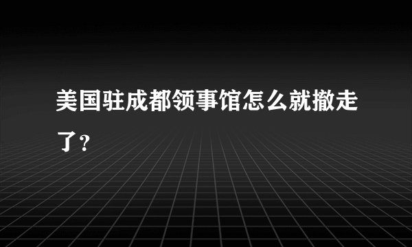 美国驻成都领事馆怎么就撤走了？