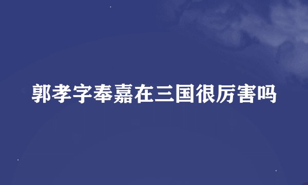 郭孝字奉嘉在三国很厉害吗