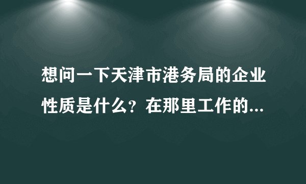想问一下天津市港务局的企业性质是什么？在那里工作的人属于公务员？事业单位？还是企业职员？