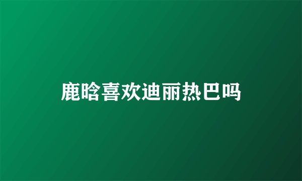 鹿晗喜欢迪丽热巴吗