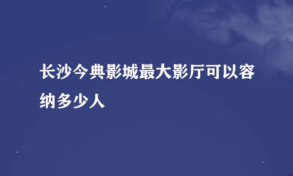 长沙今典影城最大影厅可以容纳多少人