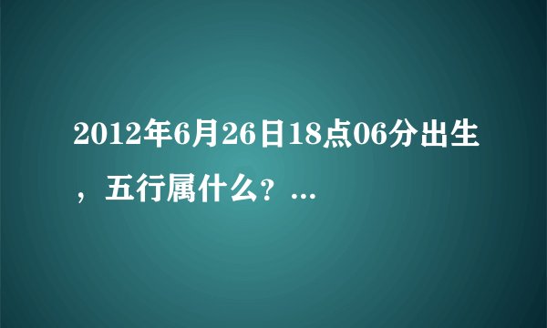 2012年6月26日18点06分出生，五行属什么？缺什么？