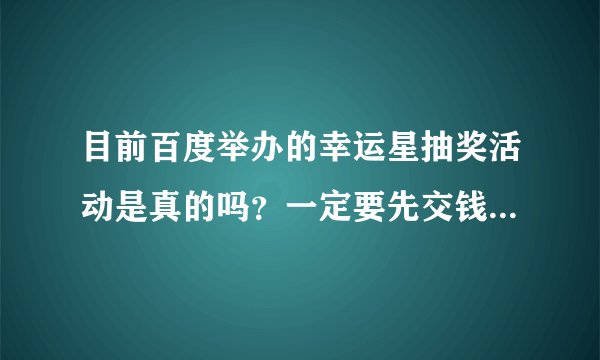 目前百度举办的幸运星抽奖活动是真的吗？一定要先交钱吗？有没有人中，且已经领取了的，是真实的吗？