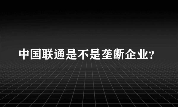 中国联通是不是垄断企业？
