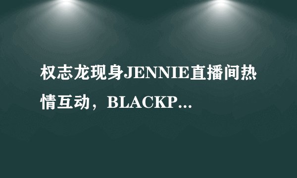 权志龙现身JENNIE直播间热情互动，BLACKPINK回归将与GD合作?