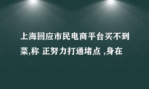 上海回应市民电商平台买不到菜,称 正努力打通堵点 ,身在