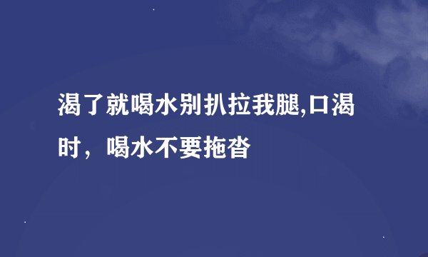 渴了就喝水别扒拉我腿,口渴时，喝水不要拖沓