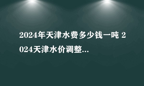 2024年天津水费多少钱一吨 2024天津水价调整 天津市民用水价格表