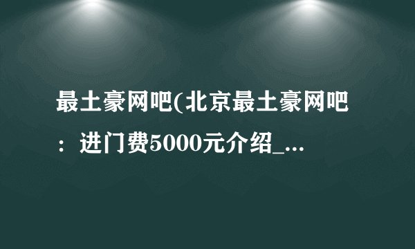 最土豪网吧(北京最土豪网吧：进门费5000元介绍_最土豪网吧(北京最土豪网吧：进门费5000元是什么